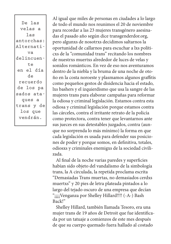 De las velas a las antorchas: Alternat  va delincuen-  te en el dia de recuerdo de los pa sados ata- ques a trans y de los que vendran.  Aligual que miles de personas en ciudades a lo largo de todo el mundo nos reunimos el 20 de noviembre para recordar a las 23 mujeres transgénero asesina- das el pasado afio segiin dice transgenderdor.org, pero algunxs de nosotrxs decidimos saltarnos la oportunidad de callarnos para escuchar a Ixs politi- cxs de la “comunidad trans” recitando los nombres de nuestrxs muertxs alrededor de luces de velas y sonidos roménticos. En vez de eso nos aventuramos dentro de la niebla y la bruma de una noche de oto- 10 en la costa noroeste y plasmamos algunos graffitis como pequedios gestos de disidencia hacia el estado, Ixs bashers y el izquierdismo que usa la sangre de las ‘mujeres trans para elaborar campafas para reformar Ia odiosa y criminal legislacién. Estamos contra esta odiosa y criminal legislacién porque estamos contra as cérceles, contra el irritante retrato de la policia como protectora, contra tener que levantarnos ante sus jueces en sus detestables juzgados, contra (aun- que no sorprenda lo mis minimo) la forma en que cadalegislacion es usada para defender sus posicio- nes de poder y porque somos, en definitiva, totales, odiosxs y criminales enemigxs de la sociedad civili- zada.  Al final de la noche varias paredes y superficies habian sido objeto del vandalismo de la simbologia trans, a A circulada, la repetida proclama escrita “Demasiadas Trans muertas, no demasiados cerdxs ‘muertxs” y 20 pies de letra plateada pintados a lo largo del tejado oscuro de una empresa que decian “{jiiVenganza por Shelley Hillard!1! (-A-) Bash Back!”  Shelley Hillard, también llamada Tesoro, era una ‘mujer trans de 19 afios de Detroit que fue identifica- da por un tatuaje a comienzos de este mes después de que su cuerpo quemado fuera hallado al costado 